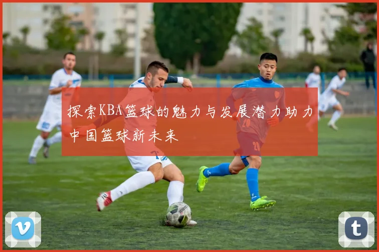 探索KBA篮球的魅力与发展潜力助力中国篮球新未来