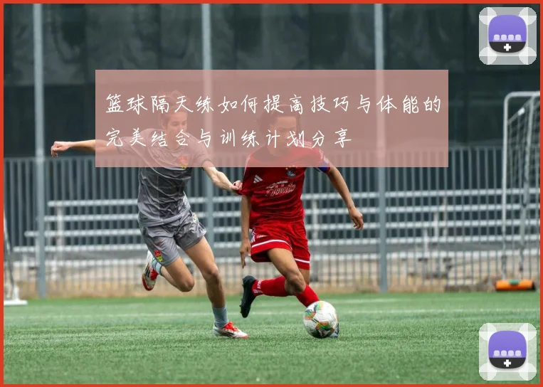 篮球隔天练如何提高技巧与体能的完美结合与训练计划分享