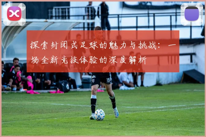 探索封闭式足球的魅力与挑战：一场全新竞技体验的深度解析